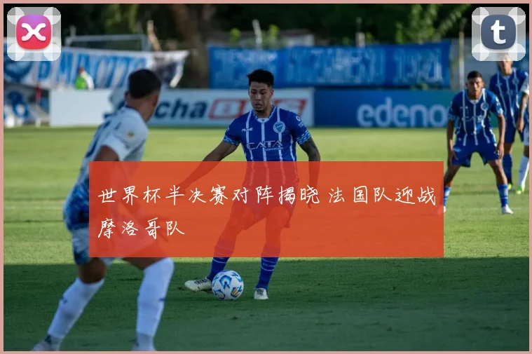 世界杯半决赛对阵揭晓 法国队迎战摩洛哥队