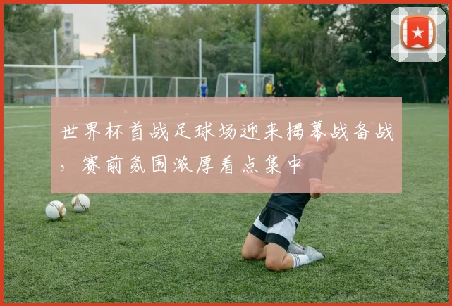 世界杯首战足球场迎来揭幕战备战，赛前氛围浓厚看点集中