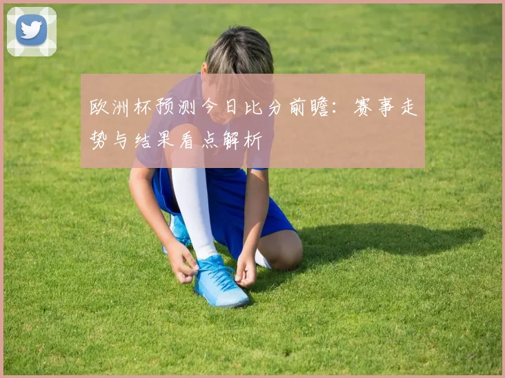 欧洲杯预测今日比分前瞻:赛事走势与结果看点解析