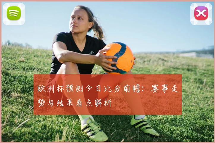 欧洲杯预测今日比分前瞻：赛事走势与结果看点解析